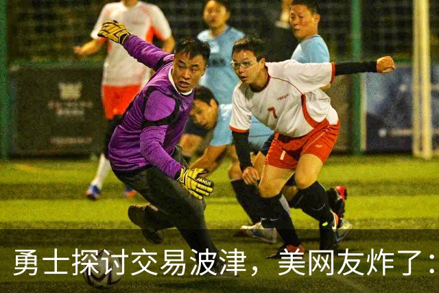 勇士探讨交易波津，美网友炸了：炒掉邓利维