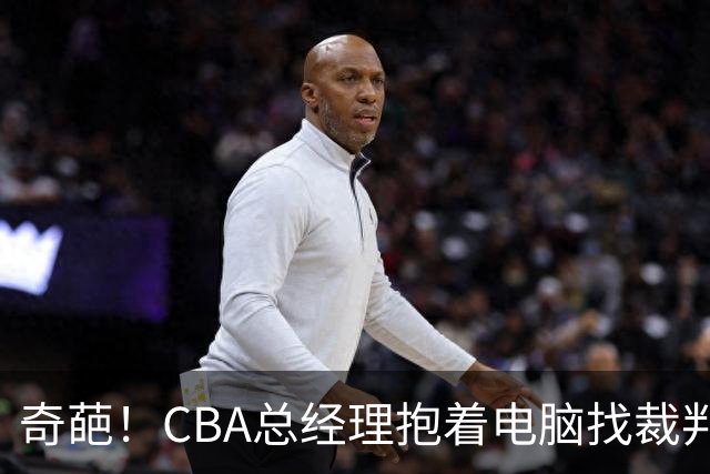 奇葩！CBA总经理抱着电脑找裁判理论，杨鸣：现在都这么搞了吗？