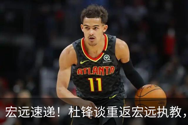 宏远速递！杜锋谈重返宏远执教，徐杰接班朱芳雨，全队启程出发南京