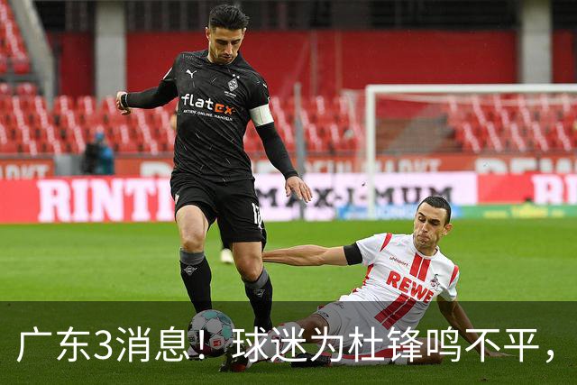 广东3消息！球迷为杜锋鸣不平，胡明轩展现领袖气质，王仕鹏预言成真