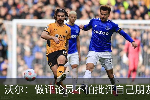 沃尔：做评论员不怕批评自己朋友 我们的工作是帮助球员变得更好
