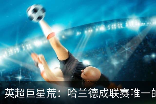英超巨星荒：哈兰德成联赛唯一的全球顶级门面