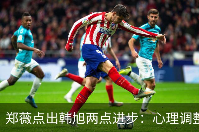 郑薇点出韩旭两点进步：心理调整能力和领导力